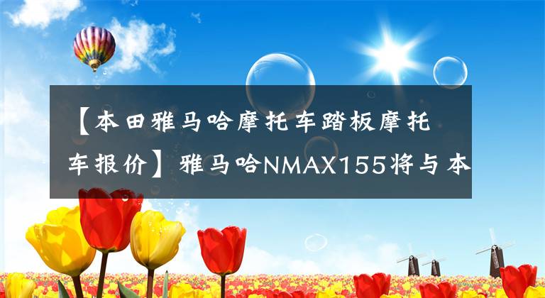 【本田雅马哈摩托车踏板摩托车报价】雅马哈NMAX155将与本田PCX160市场竞争。谁会笑到最后？