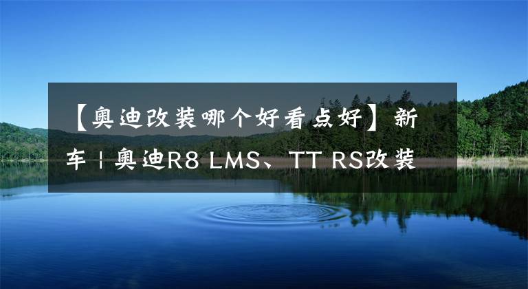 【奥迪改装哪个好看点好】新车 | 奥迪R8 LMS、TT RS改装版等 将亮相2022东京改装车展