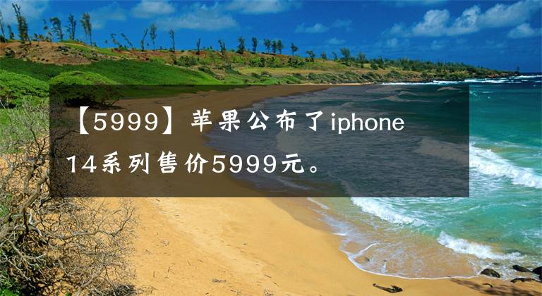 【5999】苹果公布了iphone 14系列售价5999元。