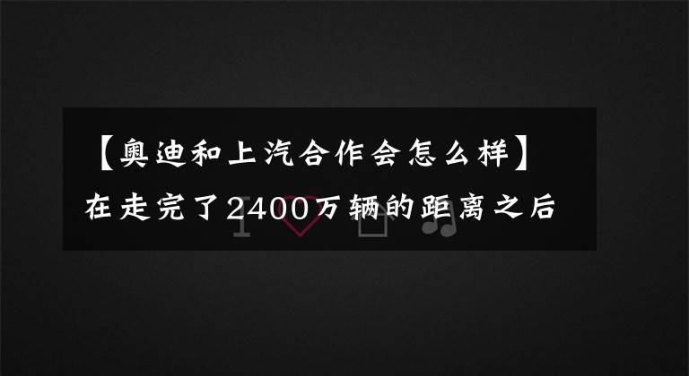 【奥迪和上汽合作会怎么样】在走完了2400万辆的距离之后，上汽与奥迪的故事再出续集