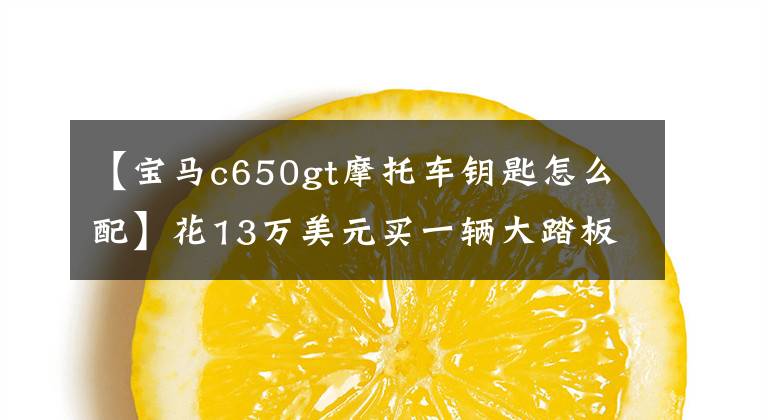 【宝马c650gt摩托车钥匙怎么配】花13万美元买一辆大踏板摩托车，大贸易宝马C650GT，通常不是很大。