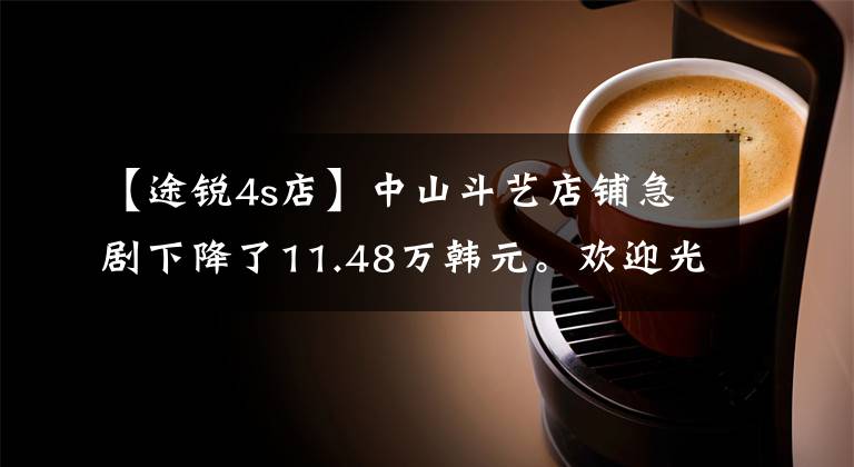 【途锐4s店】中山斗艺店铺急剧下降了11.48万韩元。欢迎光临店铺欣赏