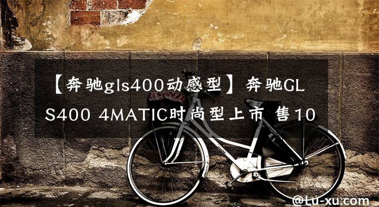 【奔驰gls400动感型】奔驰GLS400 4MATIC时尚型上市 售108.2万