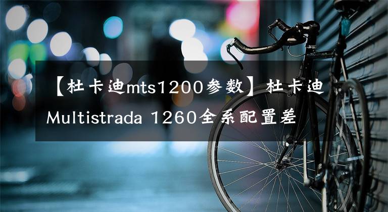 【杜卡迪mts1200参数】杜卡迪Multistrada 1260全系配置差异解读｜实拍解析文章配图