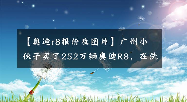 【奥迪r8报价及图片】广州小伙子买了252万辆奥迪R8，在洗车时说出了真实的感觉。文章配图