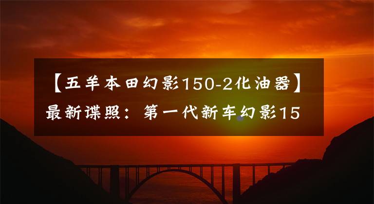 【五羊本田幻影150-2化油器】最新谍照：第一代新车幻影150迎来了大开金，能继续写传说吗？