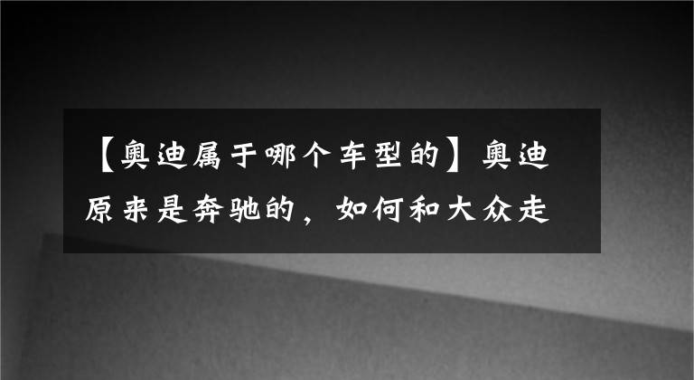 【奥迪属于哪个车型的】奥迪原来是奔驰的，如何和大众走到了一起？