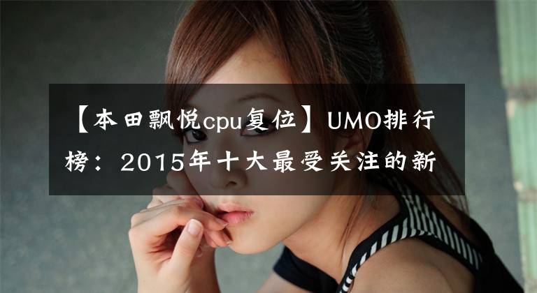 【本田飘悦cpu复位】UMO排行榜：2015年十大最受关注的新月车。