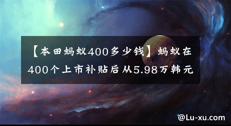 【本田蚂蚁400多少钱】蚂蚁在400个上市补贴后从5.98万韩元开始/NEDC续航301公里