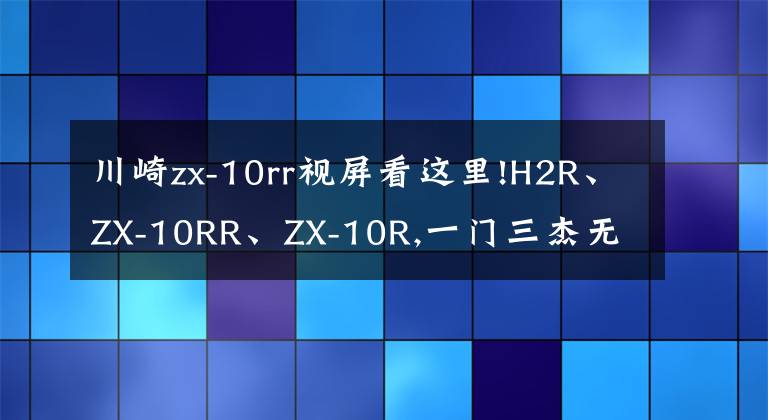 川崎zx-10rr视屏看这里!H2R、ZX-10RR、ZX-10R,一门三杰无敌状态北京风火轮品鉴