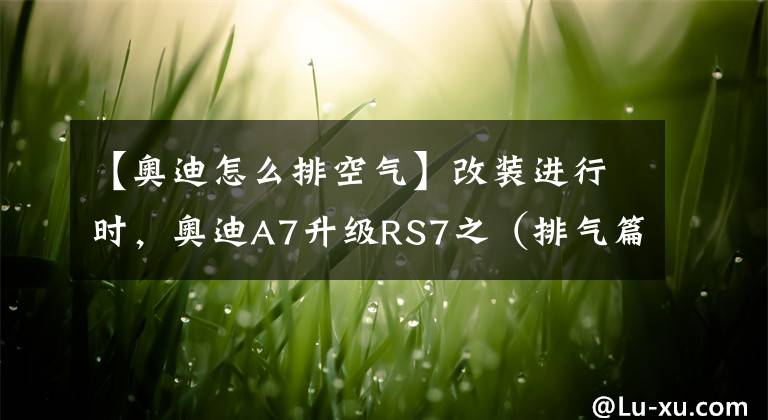 【奥迪怎么排空气】改装进行时，奥迪A7升级RS7之（排气篇）！