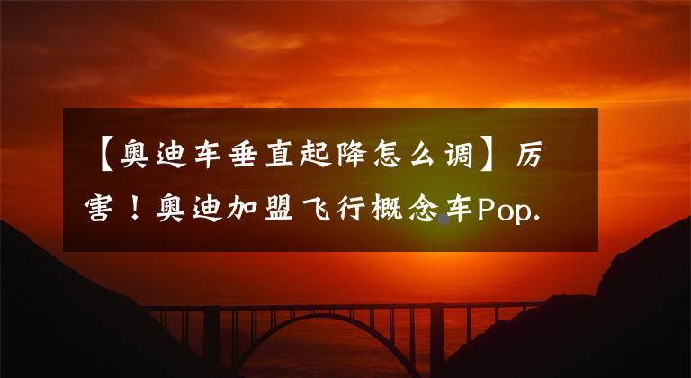 【奥迪车垂直起降怎么调】厉害！奥迪加盟飞行概念车Pop.Up Next研发计划