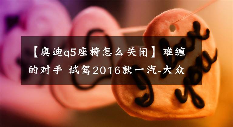 【奥迪q5座椅怎么关闭】难缠的对手 试驾2016款一汽-大众奥迪Q5