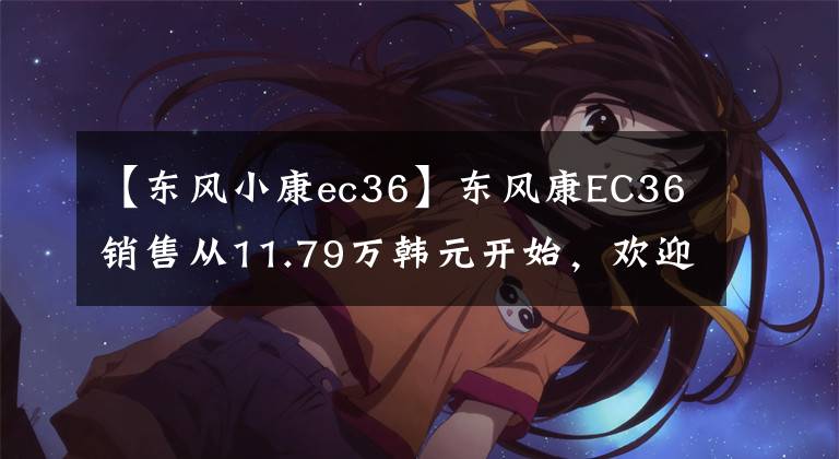 【东风小康ec36】东风康EC36销售从11.79万韩元开始，欢迎试运行。