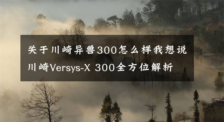 关于川崎异兽300怎么样我想说川崎Versys-X 300全方位解析，小排也有大能量