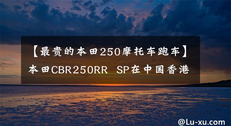 【最贵的本田250摩托车跑车】本田CBR250RR  SP在中国香港上市，售价约为6.64万美元。