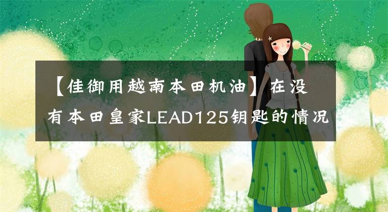 【佳御用越南本田机油】在没有本田皇家LEAD125钥匙的情况下自动停止启动