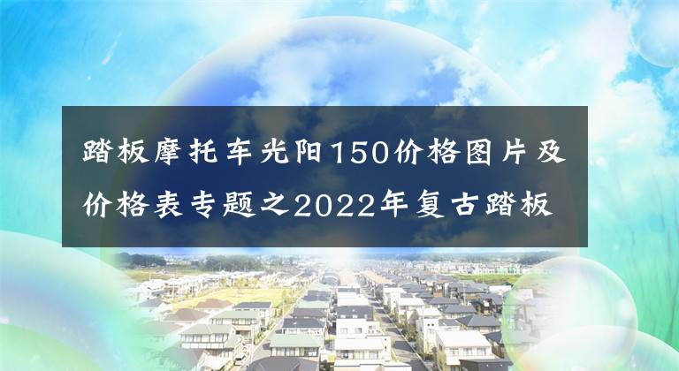 踏板摩托车光阳150价格图片及价格表专题之2022年复古踏板摩托车哪款值得买文章配图