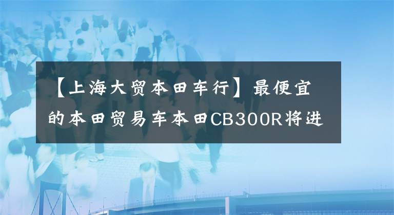 【上海大贸本田车行】最便宜的本田贸易车本田CB300R将进入国内。
