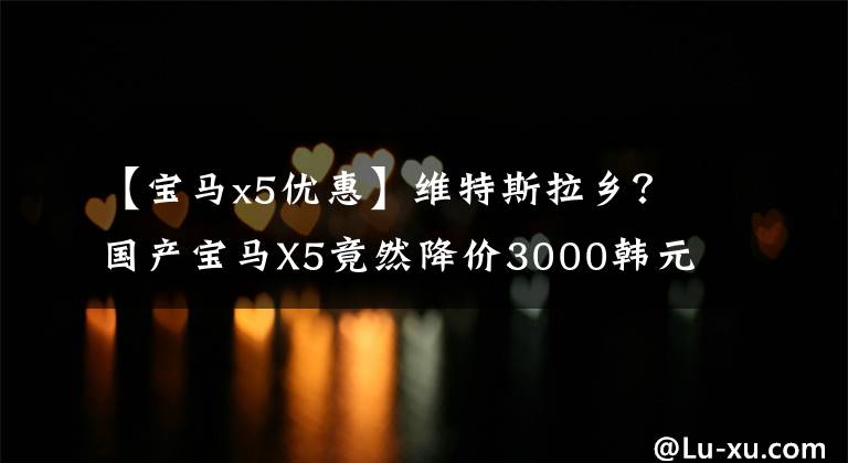 【宝马x5优惠】维特斯拉乡？国产宝马X5竟然降价3000韩元，少了一把“钥匙”。文章配图
