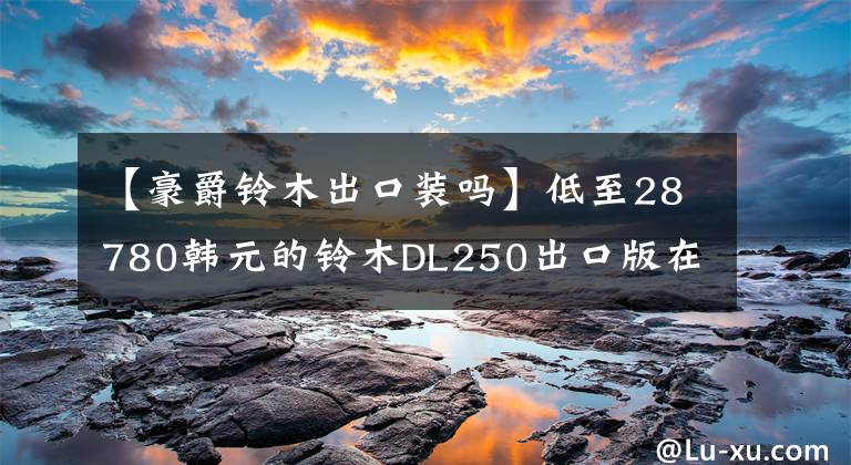 【豪爵铃木出口装吗】低至28780韩元的铃木DL250出口版在线销售文章配图