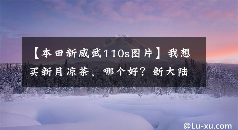 【本田新威武110s图片】我想买新月凉茶，哪个好？新大陆本田威武110s怎么样？