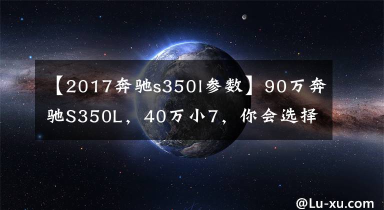 【2017奔驰s350l参数】90万奔驰S350L，40万小7，你会选择哪个？