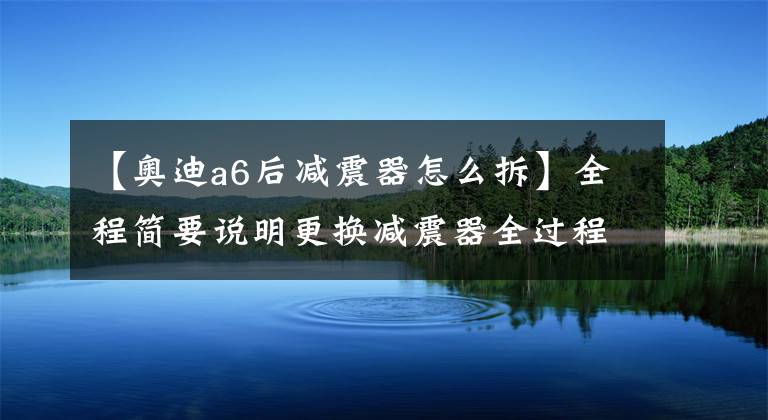 【奥迪a6后减震器怎么拆】全程简要说明更换减震器全过程