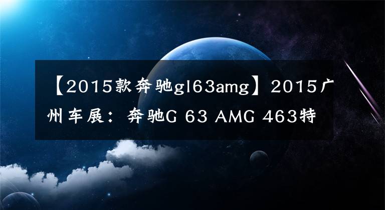 【2015款奔驰gl63amg】2015广州车展：奔驰G 63 AMG 463特别版