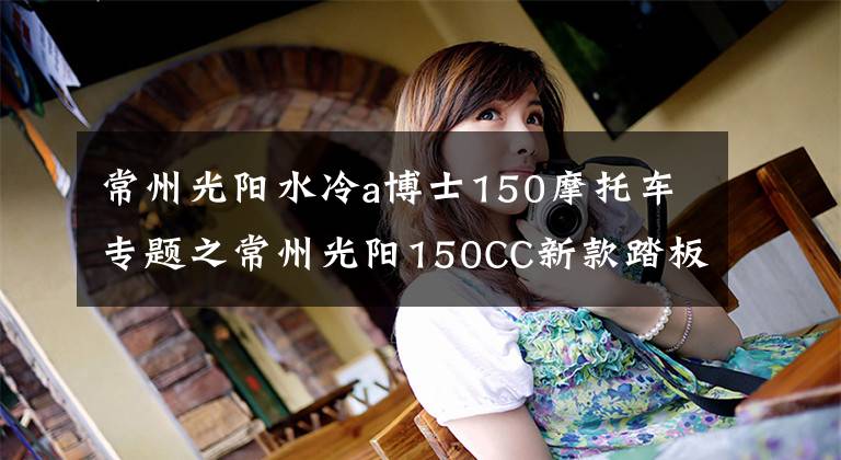 常州光阳水冷a博士150摩托车专题之常州光阳150CC新款踏板摩托车，领跑业界年轻次世代动丽G150文章配图