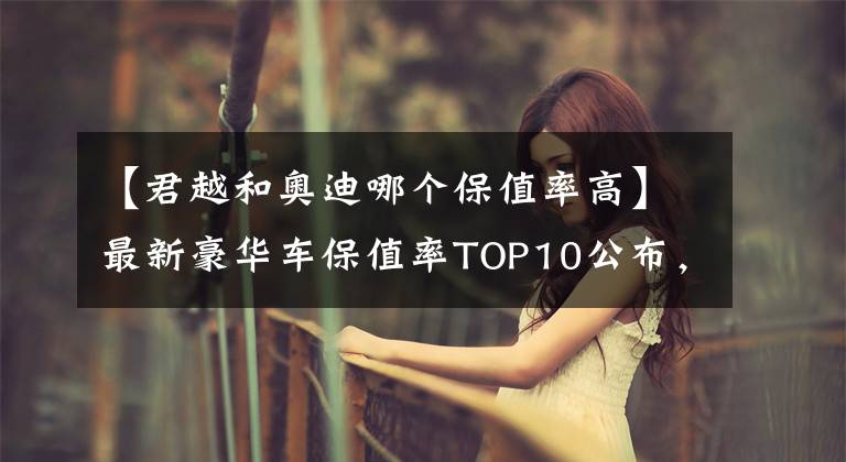 【君越和奥迪哪个保值率高】最新豪华车保值率TOP10公布，雷克萨斯下滑，宝马、奥迪稳居前五