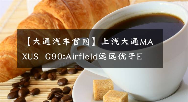 【大通汽车官网】上汽大通MAXUS G90:Airfield远远优于ELLA，车轴拖把打GL8，月末上市。文章配图