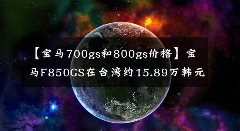 【宝马700gs和800gs价格】宝马F850GS在台湾约15.89万韩元！选择KTM1090ADV还是本田CRF1000L？
