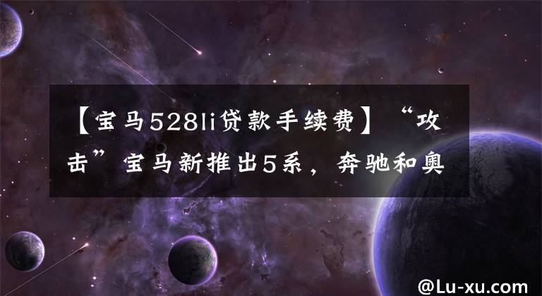 【宝马528li贷款手续费】“攻击”宝马新推出5系，奔驰和奥迪的销售真的敢“打开”文章配图