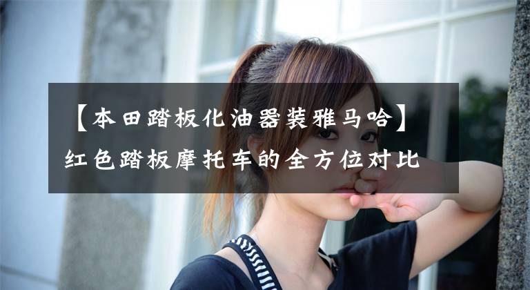 【本田踏板化油器装雅马哈】红色踏板摩托车的全方位对比——欧阳本田嘉英大学豪作铃木海王星文章配图