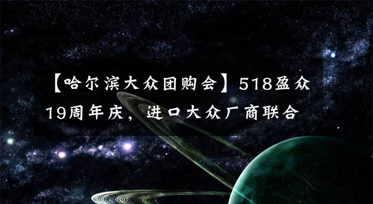 【哈尔滨大众团购会】518盈众19周年庆，进口大众厂商联合团购会，疯狂让利