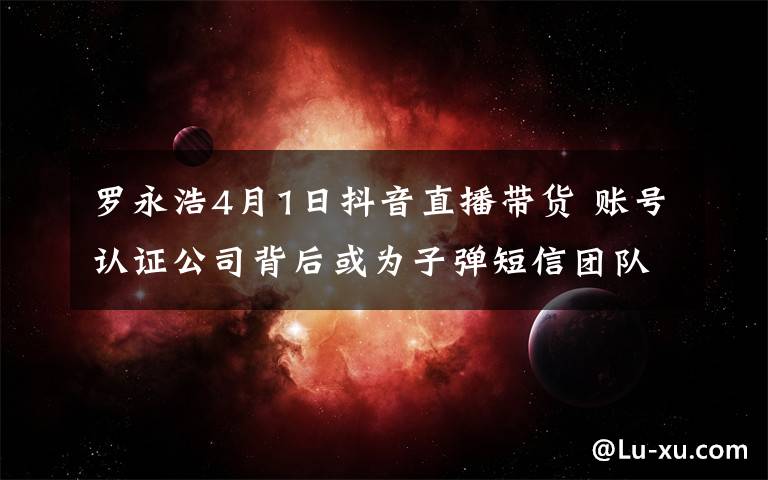 罗永浩4月1日抖音直播带货 账号认证公司背后或为子弹短信团队文章配图