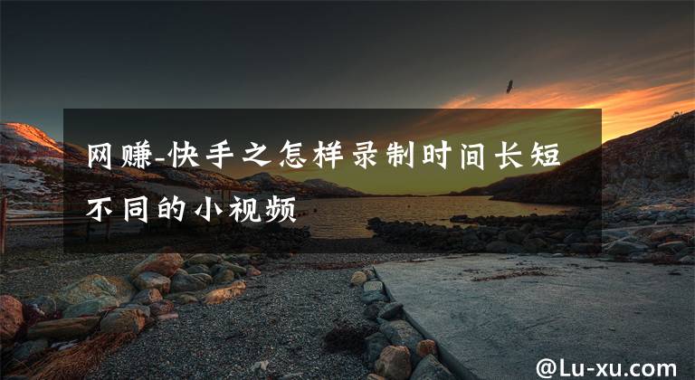 网赚-快手之怎样录制时间长短不同的小视频文章配图