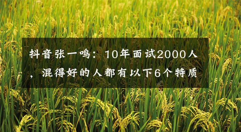 抖音张一鸣：10年面试2000人，混得好的人都有以下6个特质