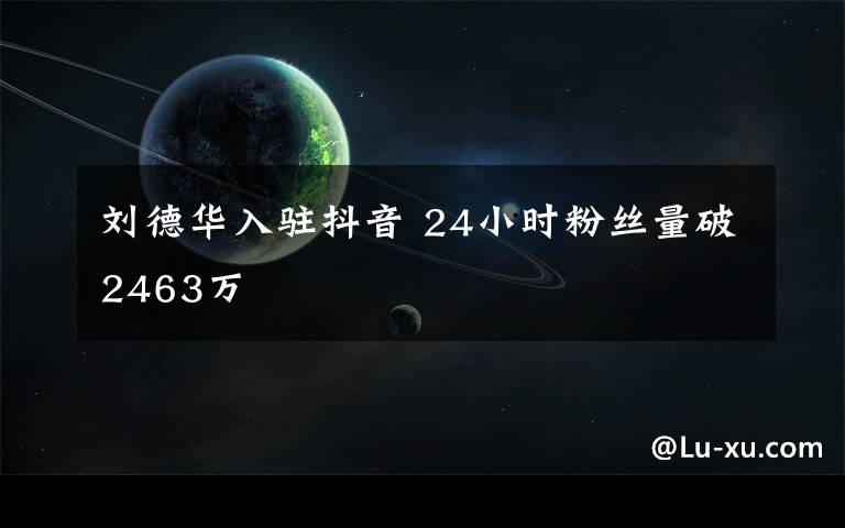 刘德华入驻抖音 24小时粉丝量破2463万