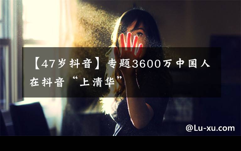 【47岁抖音】专题3600万中国人在抖音“上清华”