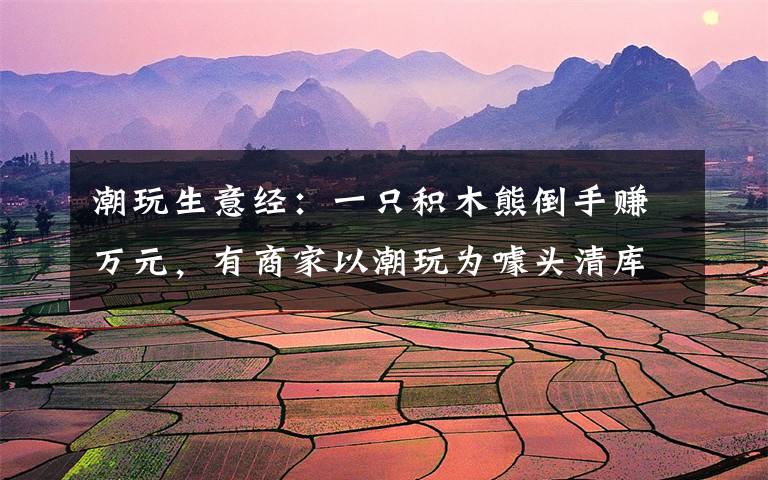 潮玩生意经：一只积木熊倒手赚万元，有商家以潮玩为噱头清库存文章配图