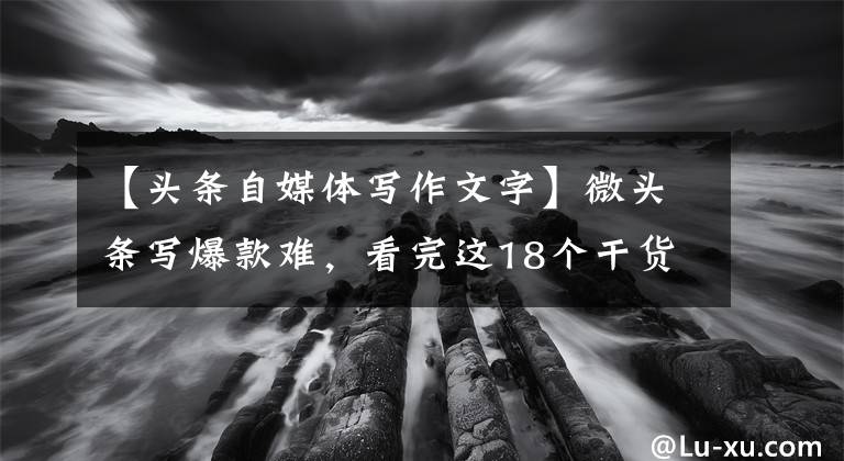 【头条自媒体写作文字】微头条写爆款难，看完这18个干货知识，马上知道怎么写