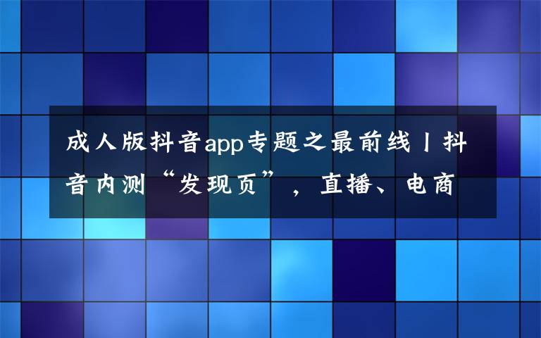 成人版抖音app专题之最前线丨抖音内测“发现页”，直播、电商等业务获独立入口