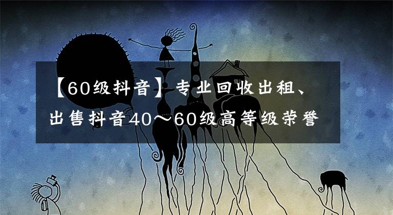 【60级抖音】专业回收出租、出售抖音40～60级高等级荣誉等级号，彰显实力象征