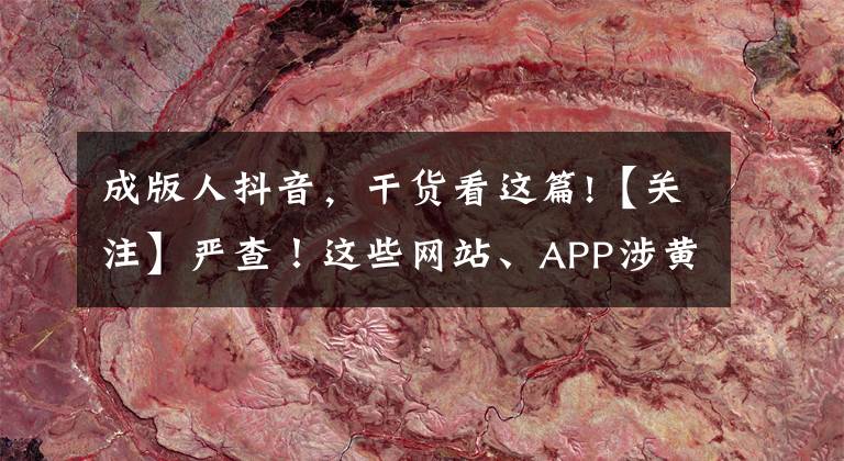 成版人抖音，干货看这篇!【关注】严查！这些网站、APP涉黄，竟还传播儿童色情视频