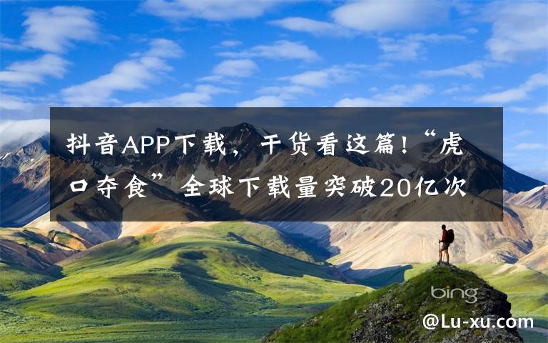 抖音APP下载，干货看这篇!“虎口夺食”全球下载量突破20亿次，抖音一路狂奔的“发家史”