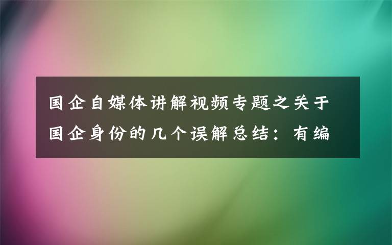 国企自媒体讲解视频专题之关于国企身份的几个误解总结：有编制吗，能转公务员吗？