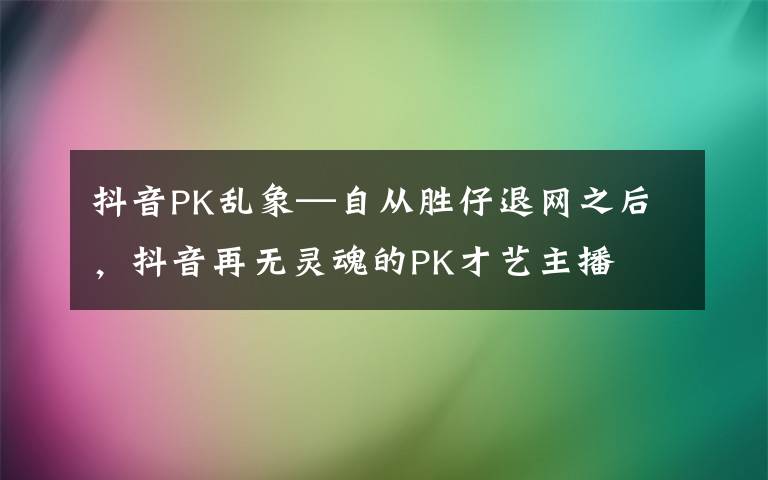 抖音PK乱象—自从胜仔退网之后，抖音再无灵魂的PK才艺主播