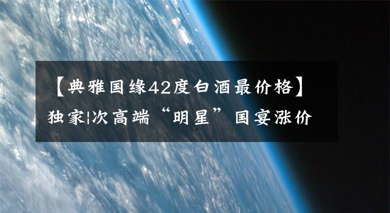 【典雅国缘42度白酒最价格】独家|次高端“明星”国宴涨价，今天世研将开始“颠覆战”吗？